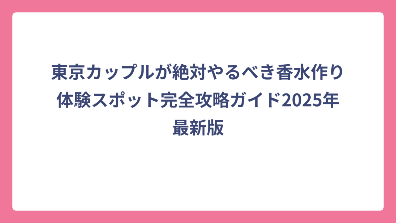 東京カップルが絶対やるべき香水作り体験スポット完全攻略ガイド2025年最新版