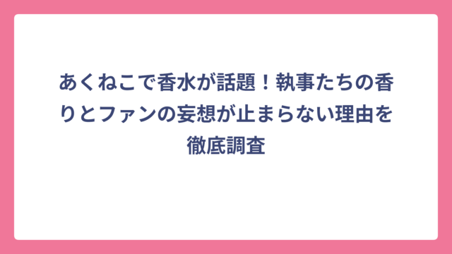 あくねこで香水が話題！執事たちの香りとファンの妄想が止まらない理由を徹底調査