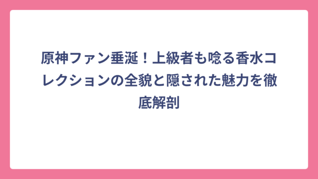 原神ファン垂涎！上級者も唸る香水コレクションの全貌と隠された魅力を徹底解剖