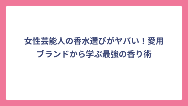 女性芸能人の香水選びがヤバい！愛用ブランドから学ぶ最強の香り術