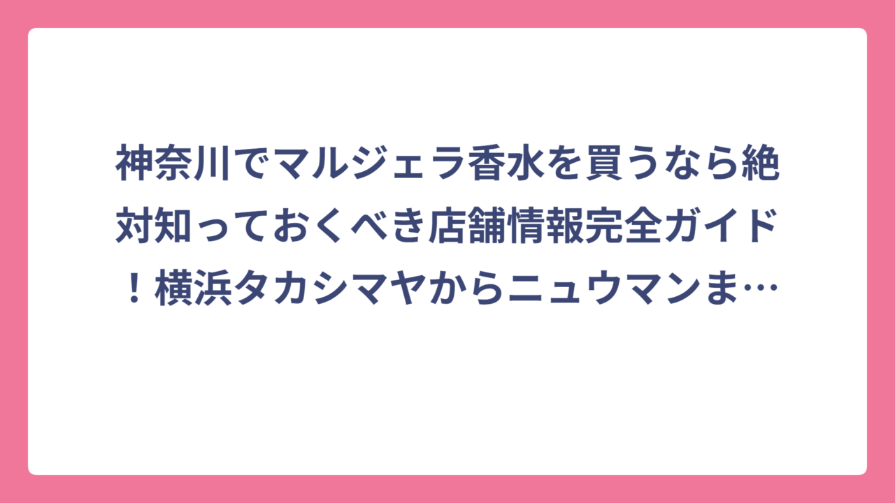 神奈川でマルジェラ香水を買うなら絶対知っておくべき店舗情報完全ガイド！横浜タカシマヤからニュウマンまで実店舗を徹底調査