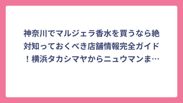 神奈川でマルジェラ香水を買うなら絶対知っておくべき店舗情報完全ガイド！横浜タカシマヤからニュウマンまで実店舗を徹底調査