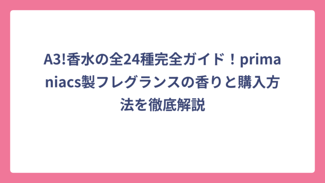 A3!香水の全24種完全ガイド！primaniacs製フレグランスの香りと購入方法を徹底解説