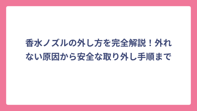 香水ノズルの外し方を完全解説！外れない原因から安全な取り外し手順まで