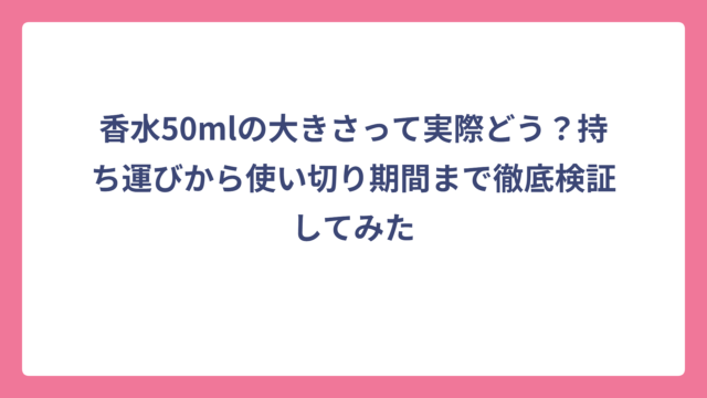 香水50mlの大きさって実際どう？持ち運びから使い切り期間まで徹底検証してみた