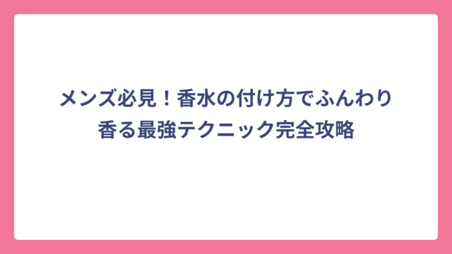 メンズ必見！香水の付け方でふんわり香る最強テクニック完全攻略