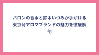 バロンの香水と鈴木いづみが手がける東京発アロマブランドの魅力を徹底解剖