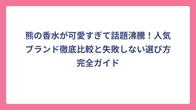 熊の香水が可愛すぎて話題沸騰！人気ブランド徹底比較と失敗しない選び方完全ガイド