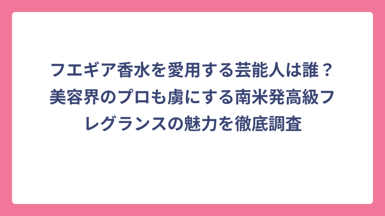フエギア香水を愛用する芸能人は誰？美容界のプロも虜にする南米発高級フレグランスの魅力を徹底調査