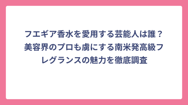フエギア香水を愛用する芸能人は誰？美容界のプロも虜にする南米発高級フレグランスの魅力を徹底調査