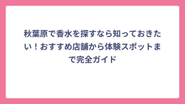 秋葉原で香水を探すなら知っておきたい！おすすめ店舗から体験スポットまで完全ガイド