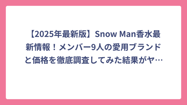 【2025年最新版】Snow Man香水最新情報！メンバー9人の愛用ブランドと価格を徹底調査してみた結果がヤバすぎた