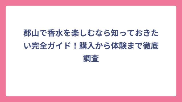 郡山で香水を楽しむなら知っておきたい完全ガイド！購入から体験まで徹底調査