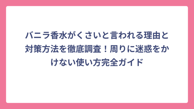 バニラ香水がくさいと言われる理由と対策方法を徹底調査！周りに迷惑をかけない使い方完全ガイド