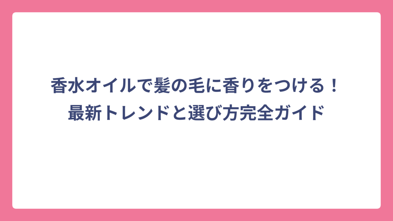 香水オイルで髪の毛に香りをつける！最新トレンドと選び方完全ガイド