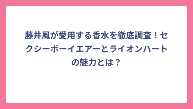 藤井風が愛用する香水を徹底調査！セクシーボーイエアーとライオンハートの魅力とは？