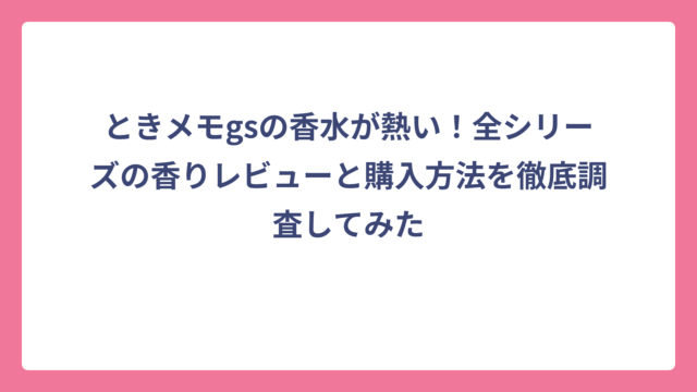 ときメモgsの香水が熱い！全シリーズの香りレビューと購入方法を徹底調査してみた