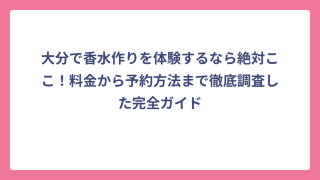 大分で香水作りを体験するなら絶対ここ！料金から予約方法まで徹底調査した完全ガイド