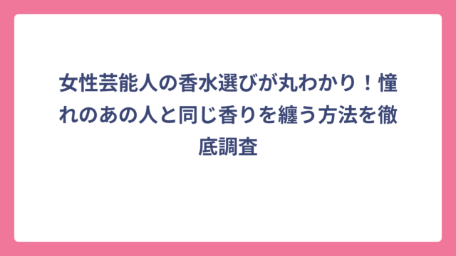 女性芸能人の香水選びが丸わかり！憧れのあの人と同じ香りを纏う方法を徹底調査