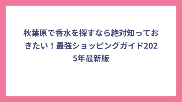 秋葉原で香水を探すなら絶対知っておきたい！最強ショッピングガイド2025年最新版