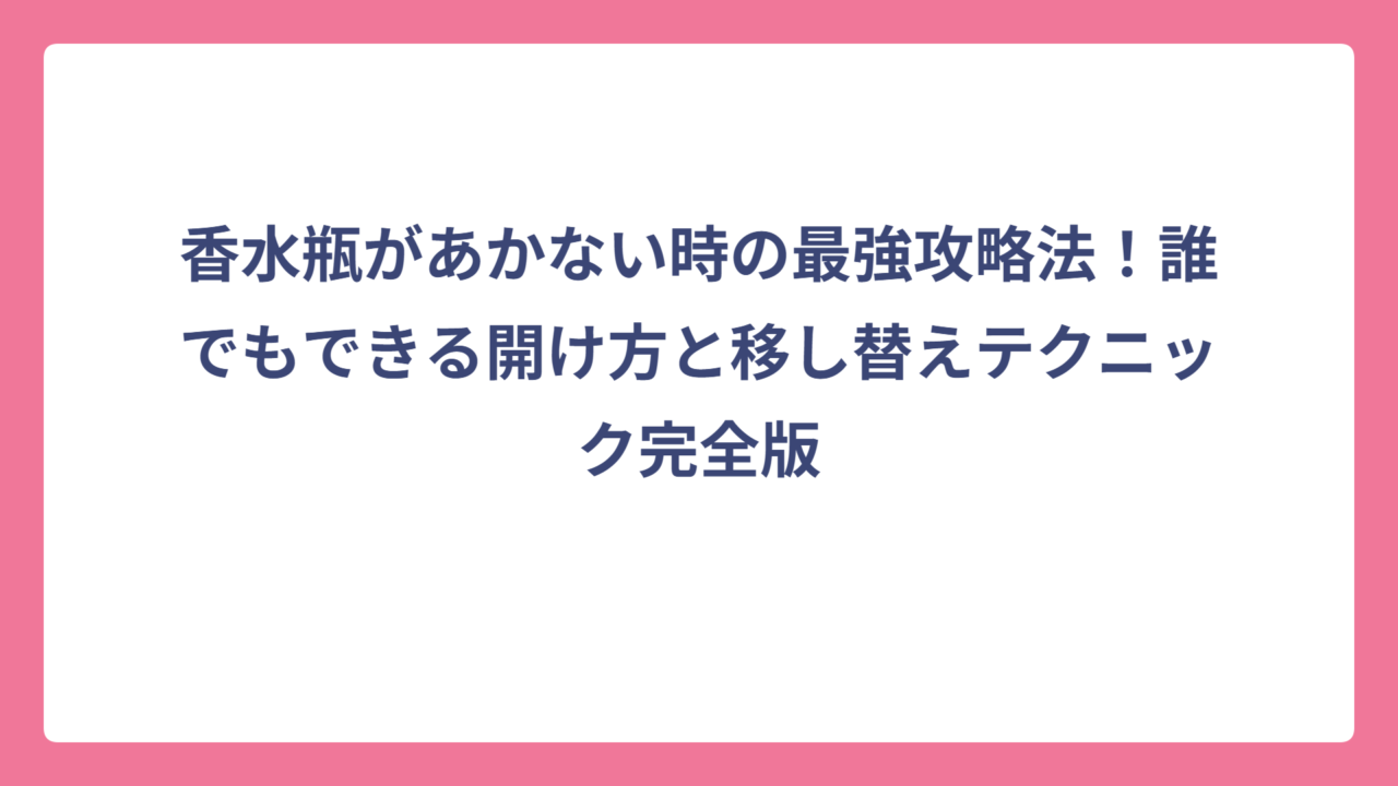香水瓶があかない時の最強攻略法！誰でもできる開け方と移し替えテクニック完全版