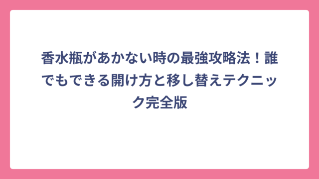 香水瓶があかない時の最強攻略法！誰でもできる開け方と移し替えテクニック完全版
