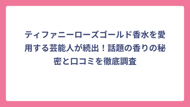 ティファニーローズゴールド香水を愛用する芸能人が続出！話題の香りの秘密と口コミを徹底調査