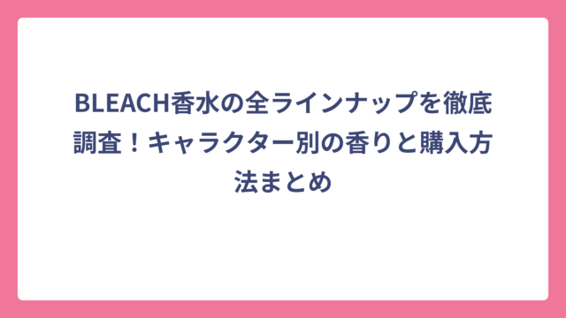BLEACH香水の全ラインナップを徹底調査！キャラクター別の香りと購入方法まとめ