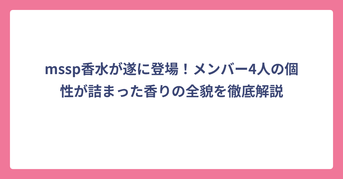 mssp香水が遂に登場！メンバー4人の個性が詰まった香りの全貌を