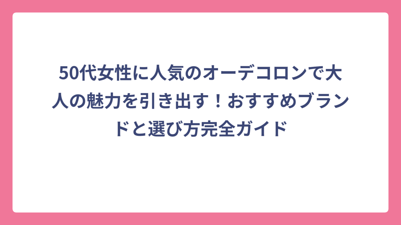 50代女性に人気のオーデコロンで大人の魅力を引き出す！おすすめブランドと選び方完全ガイド