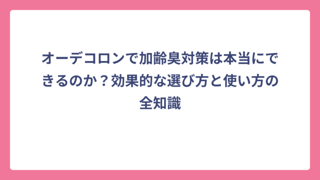 オーデコロンで加齢臭対策は本当にできるのか？効果的な選び方と使い方の全知識