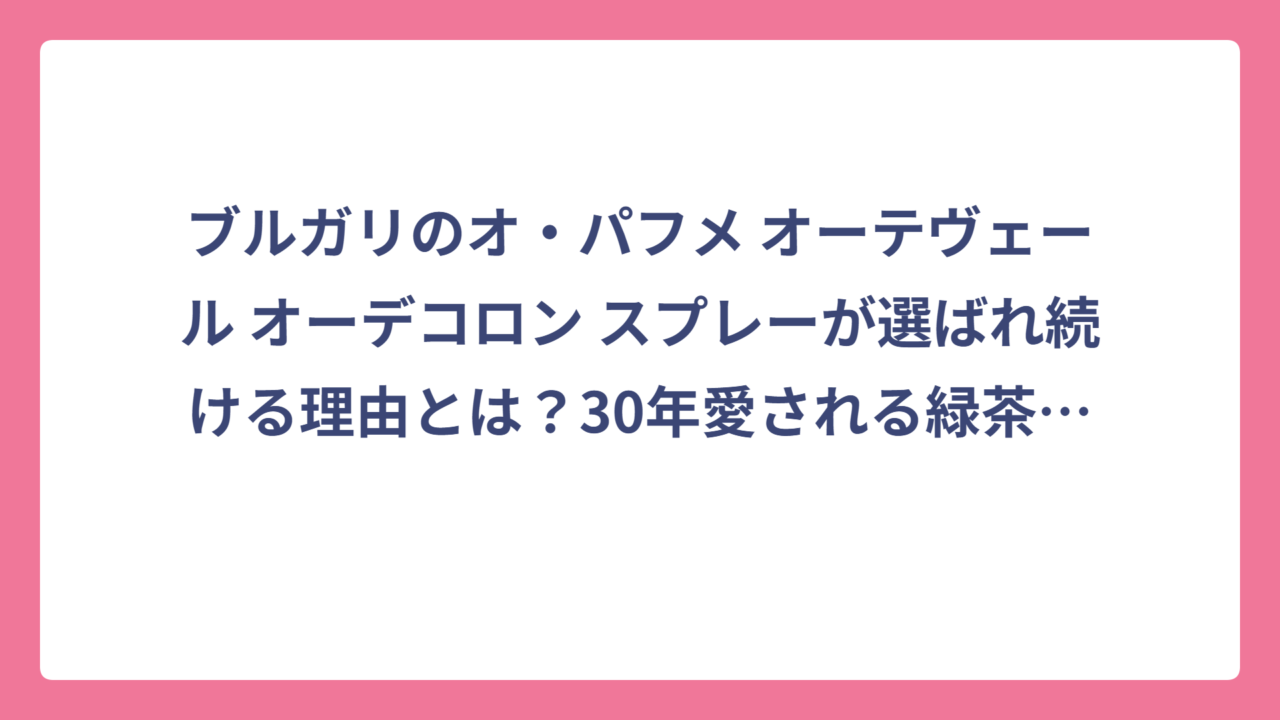 ブルガリのオ・パフメ オーテヴェール オーデコロン スプレーが選ばれ続ける理由とは？30年愛される緑茶の香りを徹底解剖