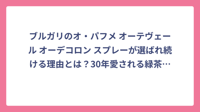 ブルガリのオ・パフメ オーテヴェール オーデコロン スプレーが選ばれ続ける理由とは？30年愛される緑茶の香りを徹底解剖