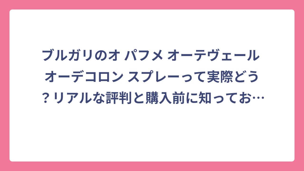 ブルガリのオ パフメ オーテヴェール オーデコロン スプレーって実際どう？リアルな評判と購入前に知っておきたい全情報
