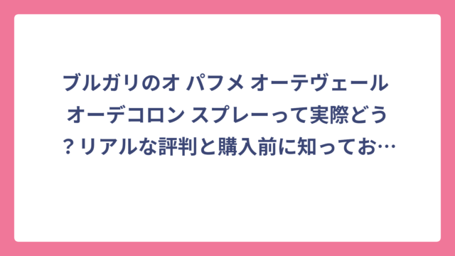 ブルガリのオ パフメ オーテヴェール オーデコロン スプレーって実際どう？リアルな評判と購入前に知っておきたい全情報