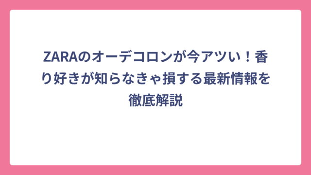 ZARAのオーデコロンが今アツい！香り好きが知らなきゃ損する最新情報を徹底解説
