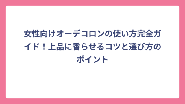 女性向けオーデコロンの使い方完全ガイド！上品に香らせるコツと選び方のポイント