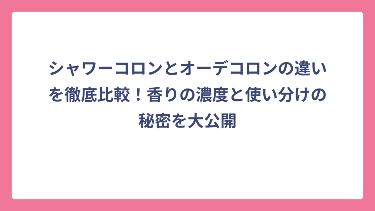 シャワーコロンとオーデコロンの違いを徹底比較！香りの濃度と使い分けの秘密を大公開