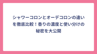 シャワーコロンとオーデコロンの違いを徹底比較！香りの濃度と使い分けの秘密を大公開