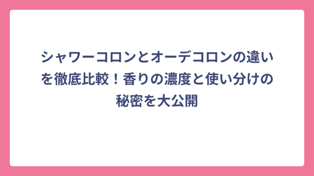 シャワーコロンとオーデコロンの違いを徹底比較！香りの濃度と使い分けの秘密を大公開