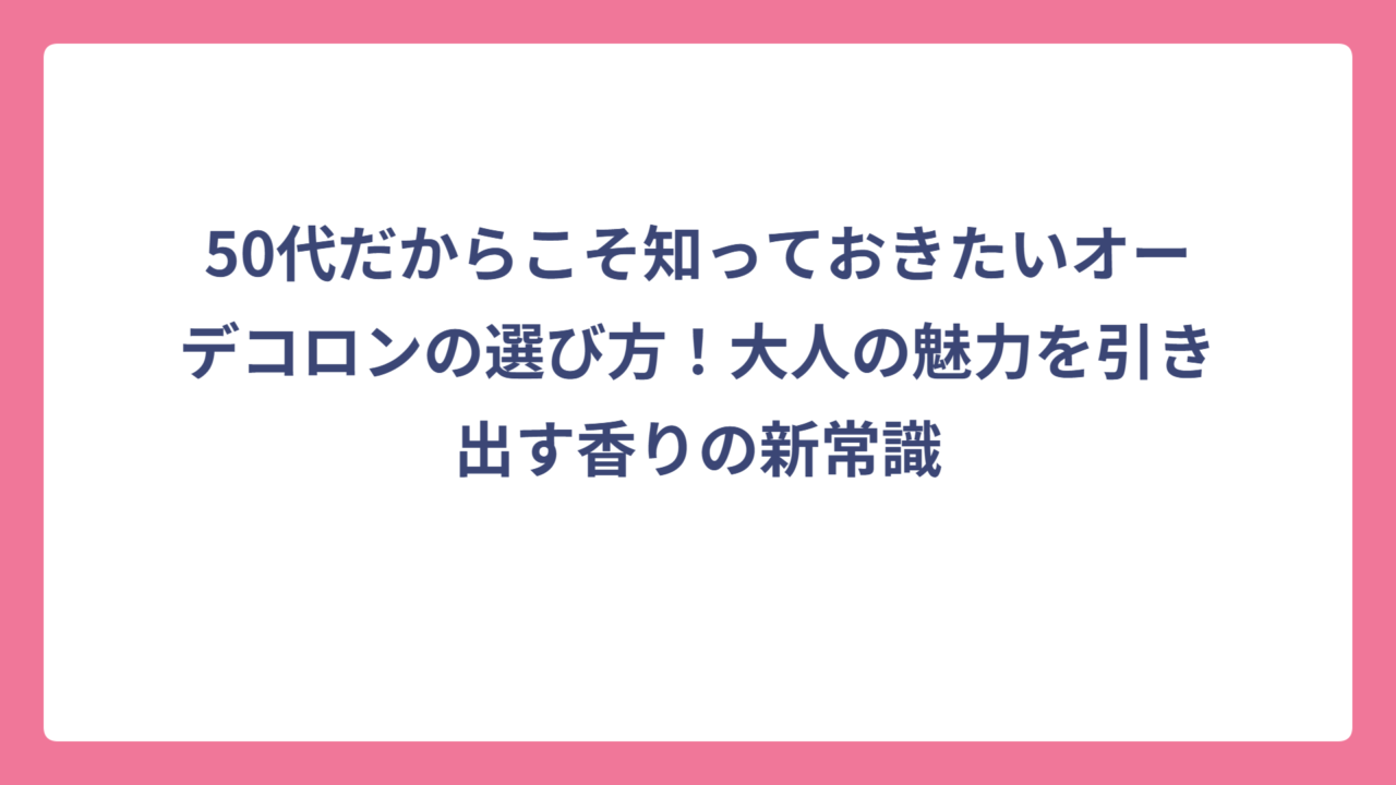 50代だからこそ知っておきたいオーデコロンの選び方！大人の魅力を引き出す香りの新常識