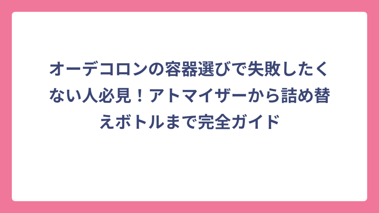 オーデコロンの容器選びで失敗したくない人必見！アトマイザーから詰め替えボトルまで完全ガイド