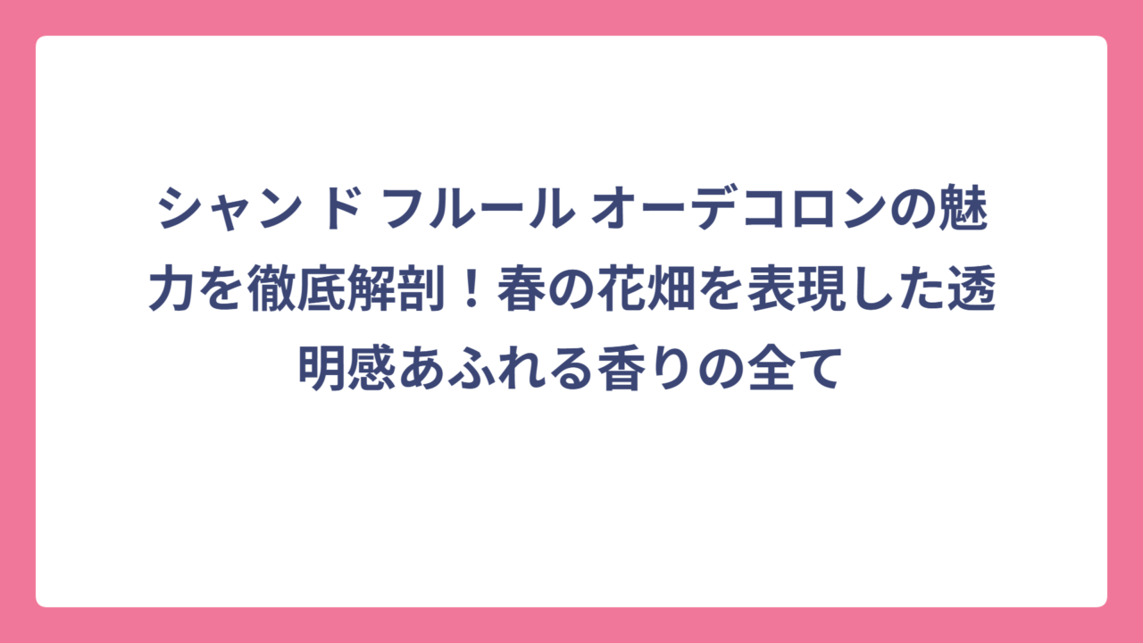 シャン ド フルール オーデコロンの魅力を徹底解剖！春の花畑を表現した透明感あふれる香りの全て