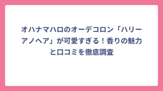 オハナマハロのオーデコロン「ハリーアノヘア」が可愛すぎる！香りの魅力と口コミを徹底調査