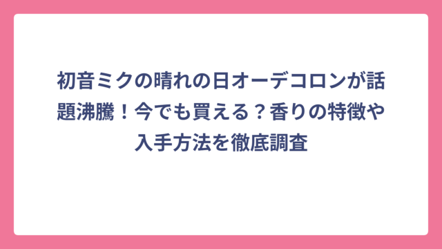初音ミクの晴れの日オーデコロンが話題沸騰！今でも買える？香りの特徴や入手方法を徹底調査