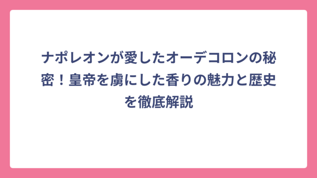 ナポレオンが愛したオーデコロンの秘密！皇帝を虜にした香りの魅力と歴史を徹底解説