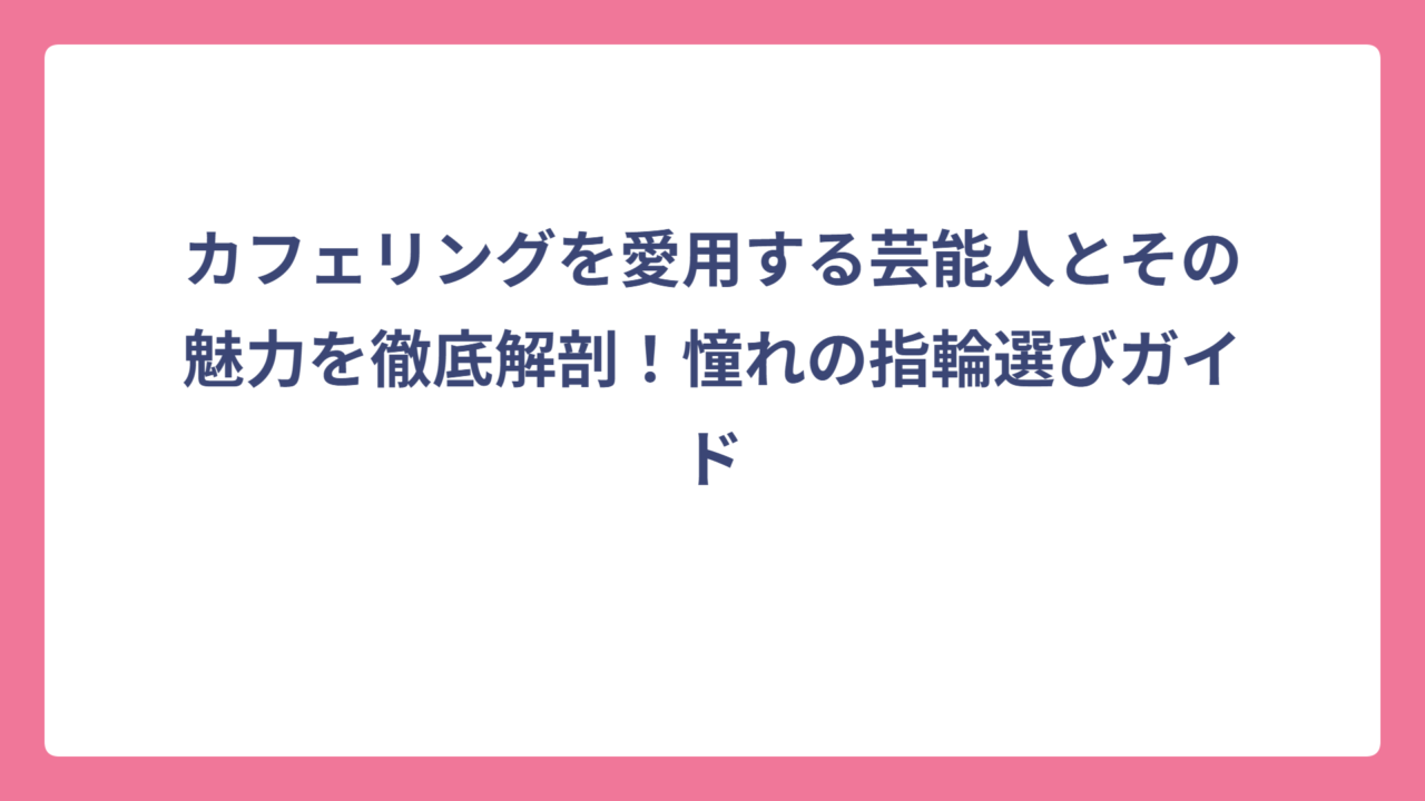 カフェリングを愛用する芸能人とその魅力を徹底解剖！憧れの指輪選びガイド