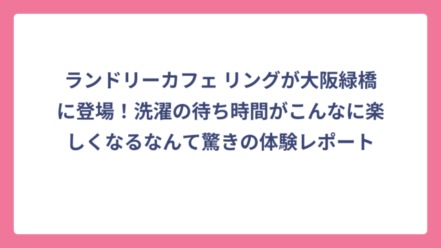 ランドリーカフェ リングが大阪緑橋に登場！洗濯の待ち時間がこんなに楽しくなるなんて驚きの体験レポート