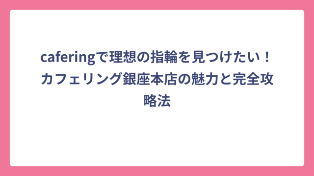caferingで理想の指輪を見つけたい！カフェリング銀座本店の魅力と完全攻略法