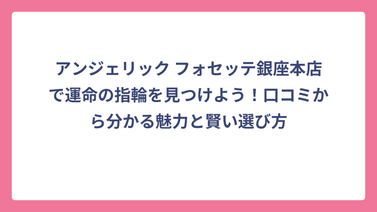 アンジェリック フォセッテ銀座本店で運命の指輪を見つけよう！口コミから分かる魅力と賢い選び方